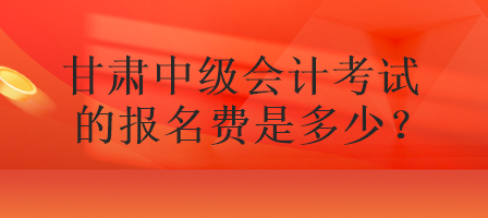 甘肃中级会计考试的报名费是多少？