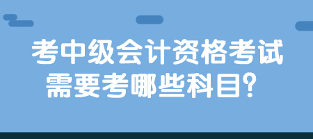 考中级会计资格考试需要考哪些科目？