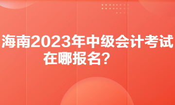 你知道海南2023年中级会计考试在哪报名吗？