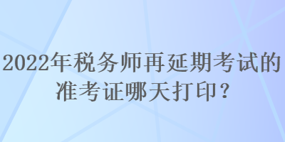 2022年税务师再延期考试的准考证哪天打印？