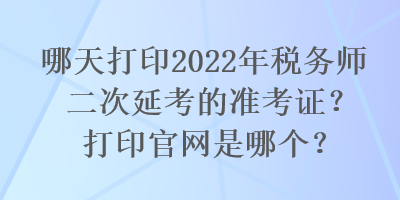 哪天打印2022年税务师二次延考的准考证？打印官网是哪个？