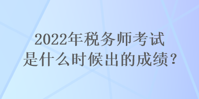 2022年税务师考试是什么时候出的成绩？