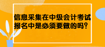 信息采集在中级会计考试报名中是必须要做的吗？