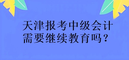 天津报考中级会计需要继续教育吗？