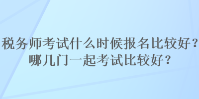 税务师考试什么时候报名比较好？哪几门一起考试比较好？