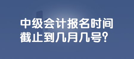 中级会计报名时间截止到几月几号？