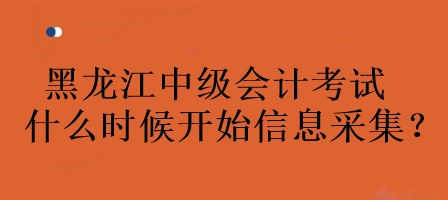 黑龙江中级会计考试什么时候开始信息采集？