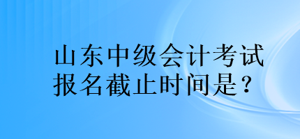 山东中级会计考试报名截止时间是？