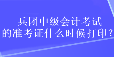 兵团中级会计考试的准考证什么时候打印？