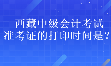 西藏中级会计考试准考证的打印时间是？