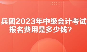 兵团2023年中级会计考试报名费用是多少钱？