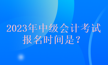 2023年中级会计考试报名时间是？