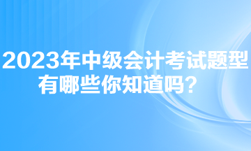 2023年中级会计考试题型有哪些你知道吗？