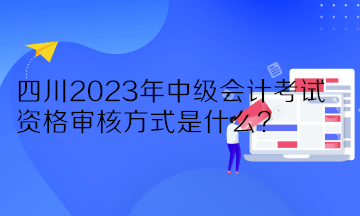 四川2023年中级会计考试资格审核方式是什么？