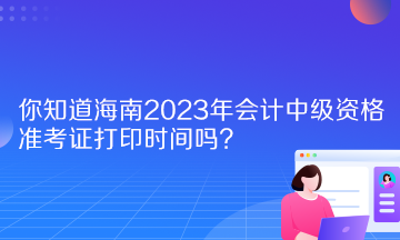 你知道海南2023年会计中级资格准考证打印时间吗？