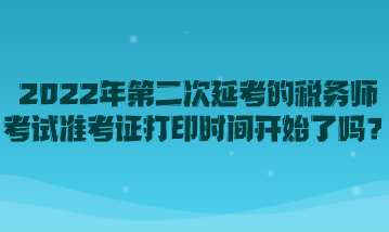 2022年第二次延考的税务师考试准考证打印时间开始了吗？