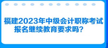 福建2023年中级会计职称考试报名继续教育要求吗？