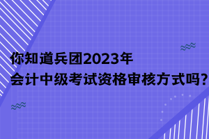 你知道兵团2023年会计中级考试资格审核方式吗？