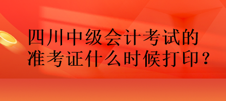 四川中级会计考试的准考证什么时候打印？