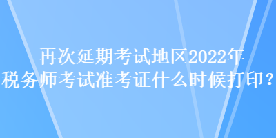 再次延期考试地区2022年税务师考试准考证什么时候打印？