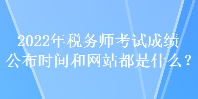 2022年税务师考试成绩公布时间和网站都是什么？