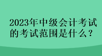 2023年中级会计考试的考试范围是什么？