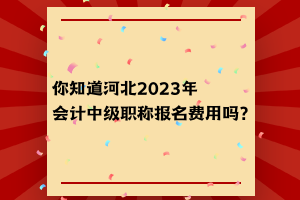 你知道河北2023年会计中级职称报名费用吗？