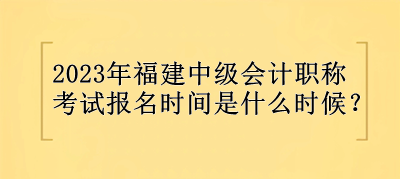 2023年福建中级会计职称报名时间是什么时候？