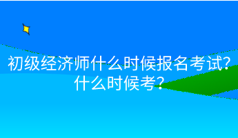 初级经济师什么时候报名考试？什么时候考？