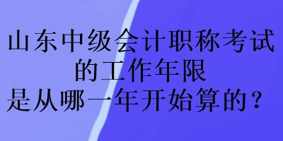 山东中级会计职称考试的工作年限是从哪一年开始算的？