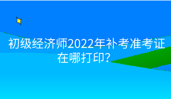 初级经济师2022年补考准考证在哪打印？