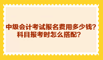 中级会计考试报名费用多少钱？科目报考时怎么搭配？