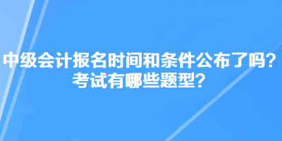 中级会计职称考试报名时间和条件公布了吗？考试有哪些题型？