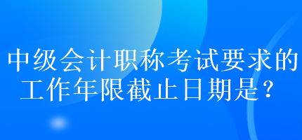 中级会计职称考试要求的工作年限截止日期是？