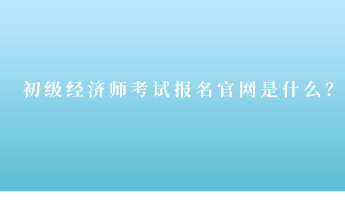 初级经济师考试报名官网是什么？