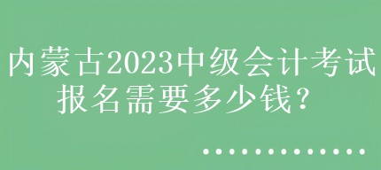 内蒙古2023中级会计考试报名需要多少钱？