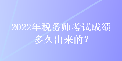 2022年税务师考试成绩多久出来的？