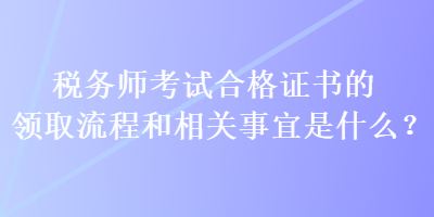 税务师考试合格证书的领取流程和相关事宜是什么？