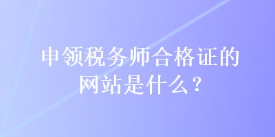 申领税务师合格证的网站是什么？