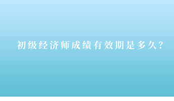 初级经济师成绩有效期是多久？