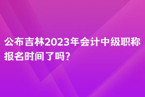 公布吉林2023年会计中级职称报名时间了吗？