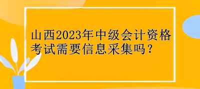 山西2023年中级会计资格考试需要信息采集吗？