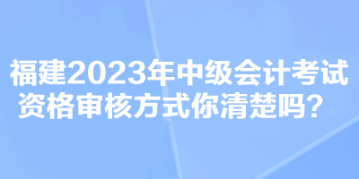 福建2023年中级会计考试资格审核方式你清楚吗？