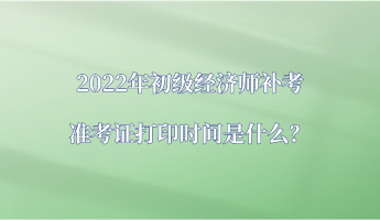 2022年初级经济师补考准考证打印时间是什么？