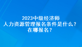 2023中级经济师人力资源管理报名条件是什么？在哪报名？