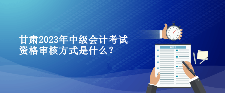 甘肃2023年中级会计考试资格审核方式是什么？