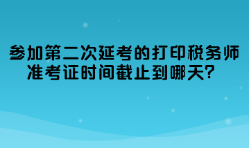 参加第二次延考的打印税务师准考证时间截止到哪天