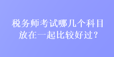 税务师考试哪几个科目放在一起比较好过？