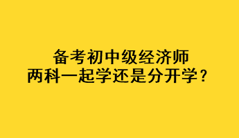 备考初中级经济师，两科一起学还是分开学？