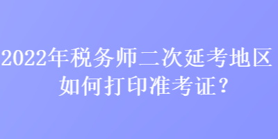 2022年税务师二次延考地区如何打印准考证？